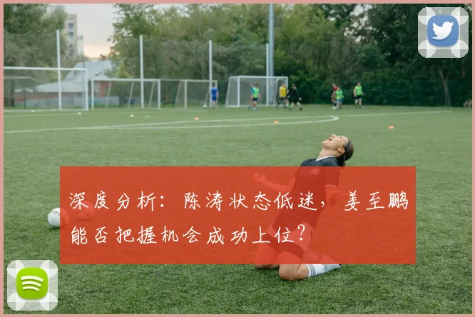 深度分析：陈涛状态低迷，姜至鹏能否把握机会成功上位？