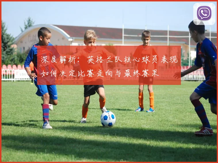 深度解析：英格兰队核心球员表现如何决定比赛走向与最终赛果