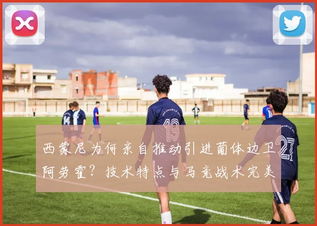 西蒙尼为何亲自推动引进葡体边卫阿劳霍？技术特点与马竞战术完美契合
