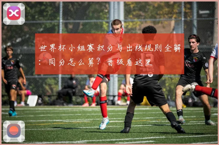 世界杯小组赛积分与出线规则全解：同分怎么算？晋级看这里