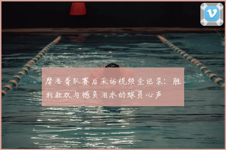 摩洛哥队赛后采访视频全记录：胜利狂欢与憾负泪水的球员心声