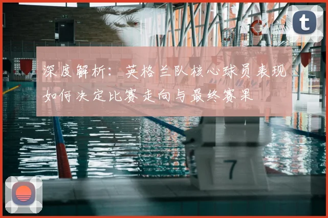 深度解析：英格兰队核心球员表现如何决定比赛走向与最终赛果
