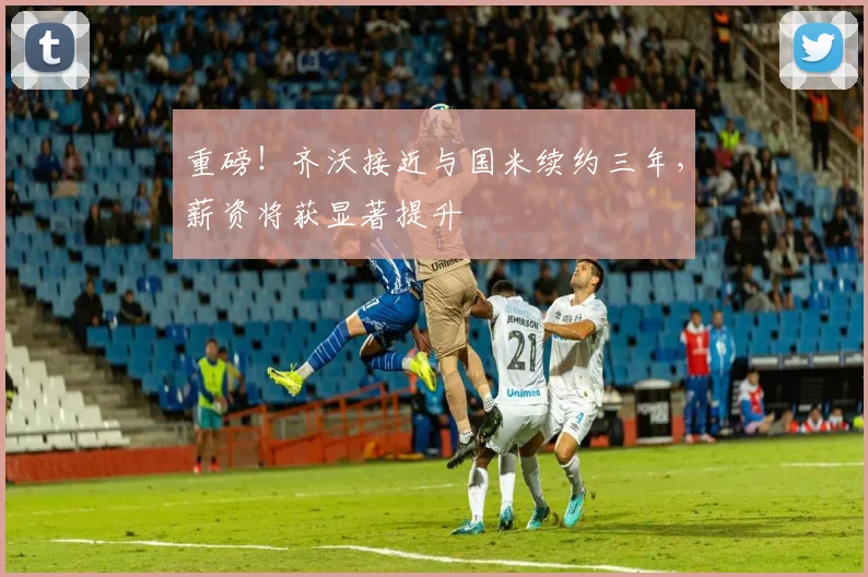 重磅！齐沃接近与国米续约三年，薪资将获显著提升